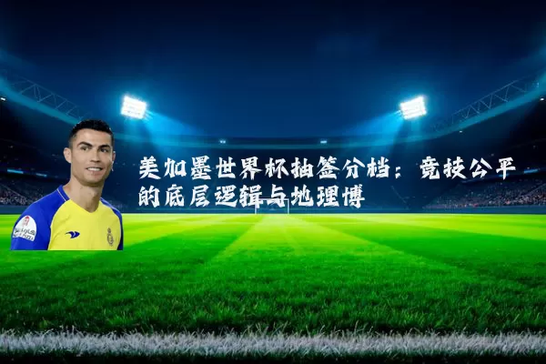 美加墨世界杯抽签分档:竞技公平的底层逻辑与地理博弈