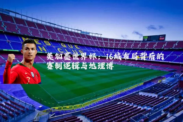 美加墨世界杯:16城布局背后的赛制逻辑与地理博弈
