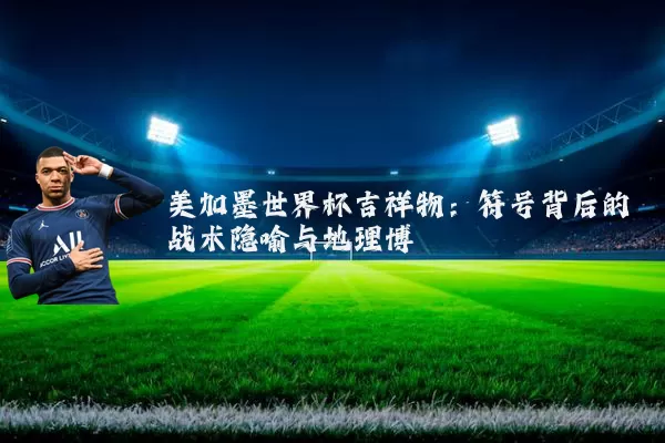 美加墨世界杯吉祥物:符号背后的战术隐喻与地理博弈