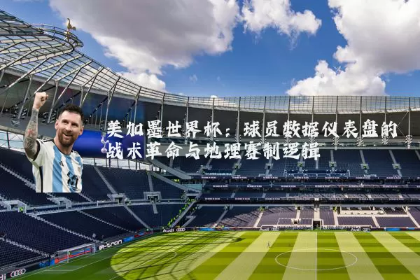 美加墨世界杯:球员数据仪表盘的战术革命与地理赛制逻辑