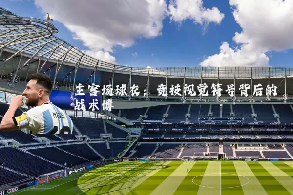 主客场球衣:竞技视觉符号背后的战术博弈